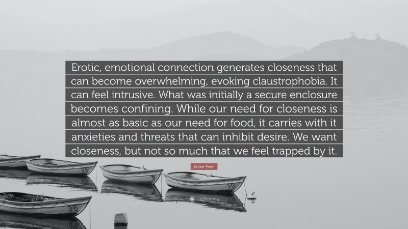 Esther Perel Quote: “Erotic, emotional connection generates closeness that can become overwhelming, evoking claustrophobia. It can feel intrusive. What was initially a secure enclosure becomes confining. While our need for closeness is almost as basic as our need for food, it carries with it anxieties and threats that can inhibit desire. We want closeness, but not so much that we feel trapped by it.”