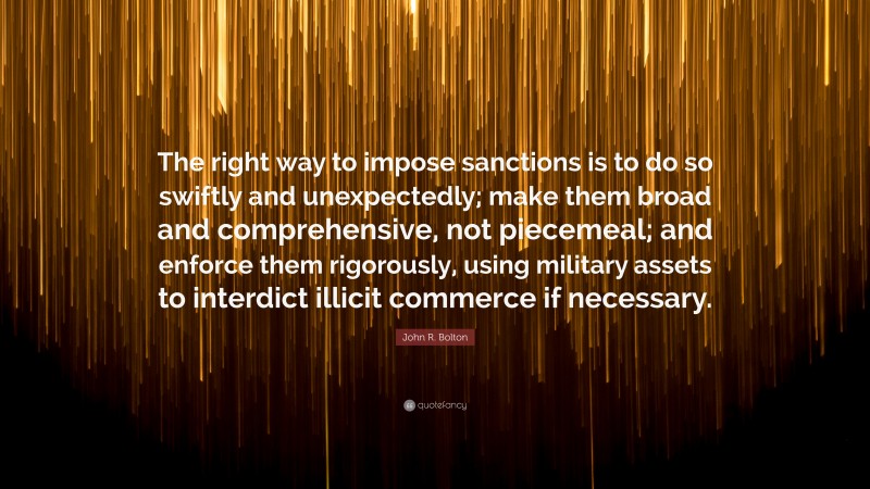 John R. Bolton Quote: “The right way to impose sanctions is to do so swiftly and unexpectedly; make them broad and comprehensive, not piecemeal; and enforce them rigorously, using military assets to interdict illicit commerce if necessary.”
