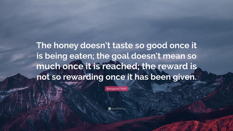 Benjamin Hoff Quote: “The honey doesn’t taste so good once it is being eaten; the goal doesn’t mean so much once it is reached; the reward is not so rewarding once it has been given.”