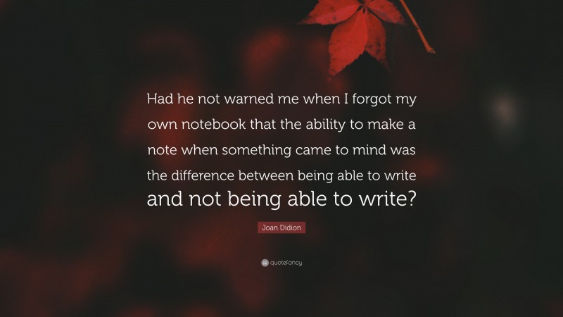 Joan Didion Quote: “Had he not warned me when I forgot my own notebook that the ability to make a note when something came to mind was the difference between being able to write and not being able to write?”