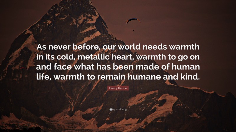 Henry Beston Quote: “As never before, our world needs warmth in its cold, metallic heart, warmth to go on and face what has been made of human life, warmth to remain humane and kind.”