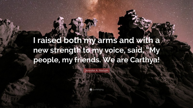 Jennifer A. Nielsen Quote: “I raised both my arms and with a new strength to my voice, said, “My people, my friends. We are Carthya!”