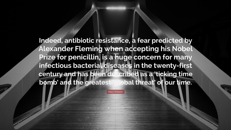 Mary Dobson Quote: “Indeed, antibiotic resistance, a fear predicted by Alexander Fleming when accepting his Nobel Prize for penicillin, is a huge concern for many infectious bacterial diseases in the twenty-first century and has been described as a ‘ticking time bomb’ and the greatest ‘global threat’ of our time.”
