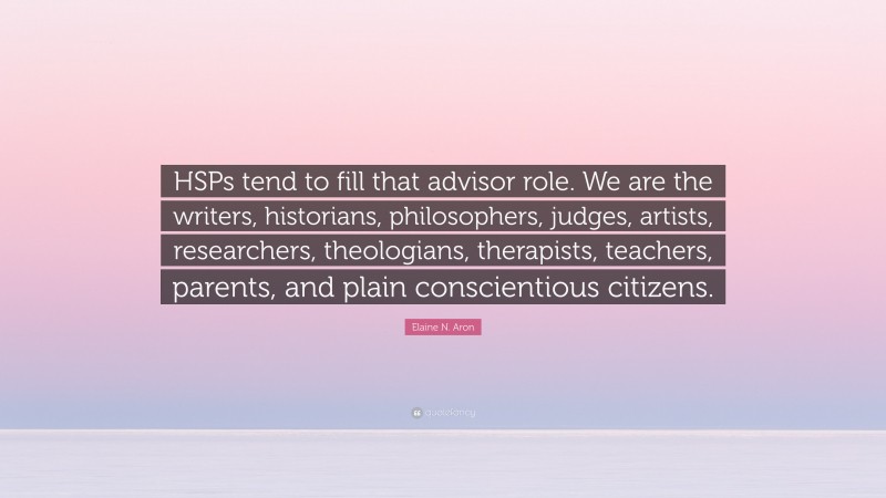 Elaine N. Aron Quote: “HSPs tend to fill that advisor role. We are the writers, historians, philosophers, judges, artists, researchers, theologians, therapists, teachers, parents, and plain conscientious citizens.”