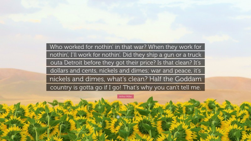 Arthur Miller Quote: “Who worked for nothin’ in that war? When they work for nothin’, I’ll work for nothin’. Did they ship a gun or a truck outa Detroit before they got their price? Is that clean? It’s dollars and cents, nickels and dimes; war and peace, it’s nickels and dimes, what’s clean? Half the Goddam country is gotta go if I go! That’s why you can’t tell me.”