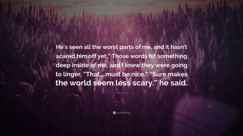 Cristin Terrill Quote: “He’s seen all the worst parts of me, and it hasn’t scared him off yet.” Those words hit something deep inside of me, and I knew they were going to linger. “That... must be nice.” “Sure makes the world seem less scary.” he said.”