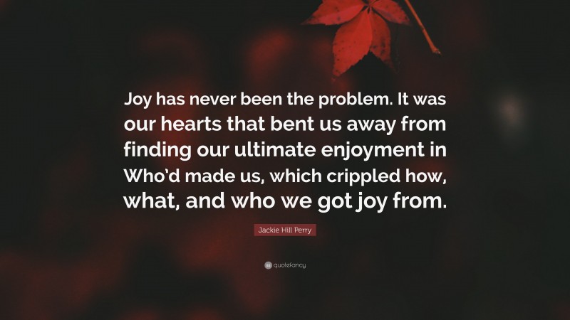 Jackie Hill Perry Quote: “Joy has never been the problem. It was our hearts that bent us away from finding our ultimate enjoyment in Who’d made us, which crippled how, what, and who we got joy from.”