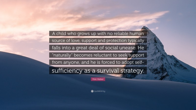 Pete Walker Quote: “A child who grows up with no reliable human source of love, support and protection typically falls into a great deal of social unease. He “naturally” becomes reluctant to seek support from anyone, and he is forced to adopt self-sufficiency as a survival strategy.”