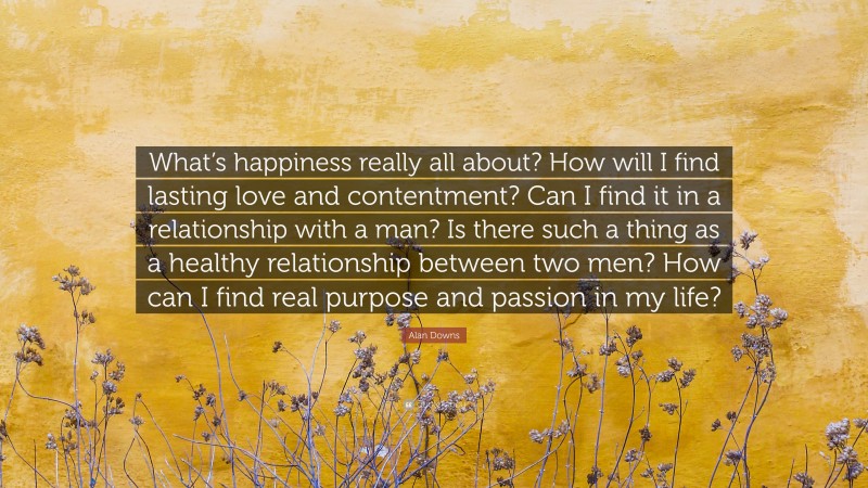 Alan Downs Quote: “What’s happiness really all about? How will I find lasting love and contentment? Can I find it in a relationship with a man? Is there such a thing as a healthy relationship between two men? How can I find real purpose and passion in my life?”
