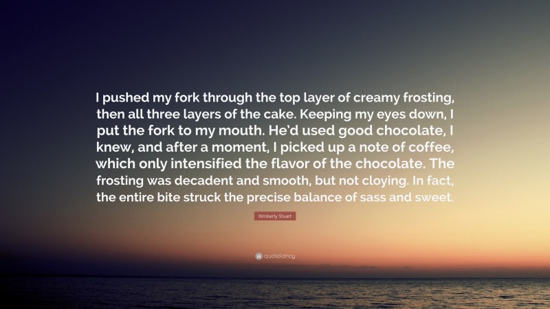 Kimberly Stuart Quote: “I pushed my fork through the top layer of creamy frosting, then all three layers of the cake. Keeping my eyes down, I put the fork to my mouth. He’d used good chocolate, I knew, and after a moment, I picked up a note of coffee, which only intensified the flavor of the chocolate. The frosting was decadent and smooth, but not cloying. In fact, the entire bite struck the precise balance of sass and sweet.”