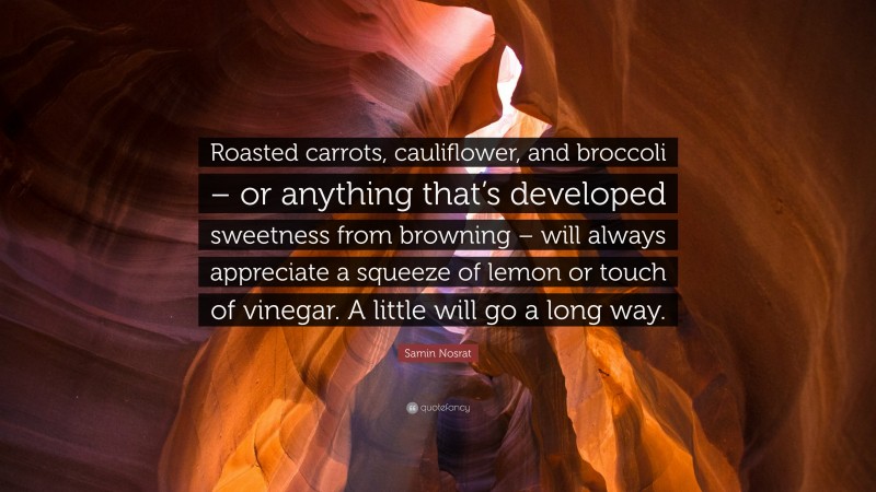 Samin Nosrat Quote: “Roasted carrots, cauliflower, and broccoli – or anything that’s developed sweetness from browning – will always appreciate a squeeze of lemon or touch of vinegar. A little will go a long way.”