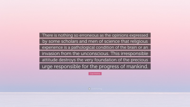Gopi Krishna Quote: “There is nothing so erroneous as the opinions expressed by some scholars and men of science that religious experience is a pathological condition of the brain or an invasion from the unconscious. This irresponsible attitude destroys the very foundation of the precious urge responsible for the progress of mankind.”