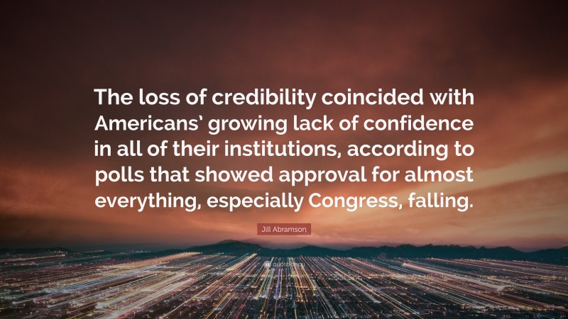 Jill Abramson Quote: “The loss of credibility coincided with Americans’ growing lack of confidence in all of their institutions, according to polls that showed approval for almost everything, especially Congress, falling.”