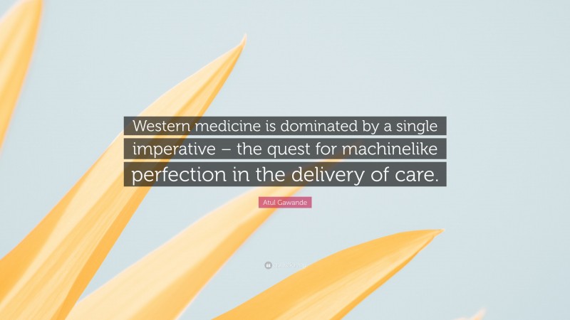 Atul Gawande Quote: “Western medicine is dominated by a single imperative – the quest for machinelike perfection in the delivery of care.”