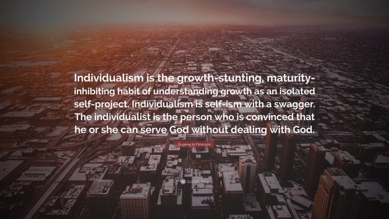 Eugene H. Peterson Quote: “Individualism is the growth-stunting, maturity-inhibiting habit of understanding growth as an isolated self-project. Individualism is self-ism with a swagger. The individualist is the person who is convinced that he or she can serve God without dealing with God.”