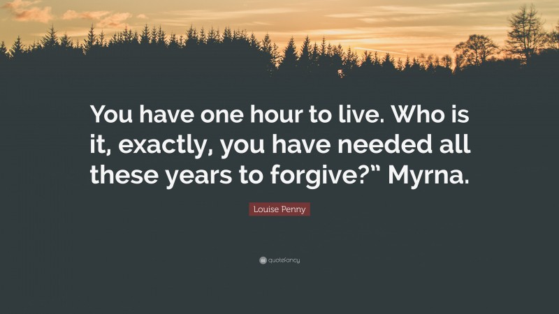 Louise Penny Quote: “You have one hour to live. Who is it, exactly, you have needed all these years to forgive?” Myrna.”