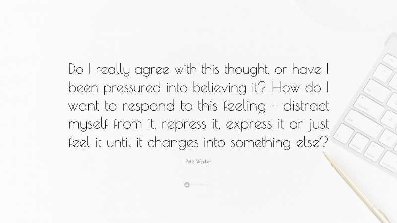 Pete Walker Quote: “Do I really agree with this thought, or have I been pressured into believing it? How do I want to respond to this feeling – distract myself from it, repress it, express it or just feel it until it changes into something else?”