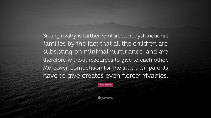 Pete Walker Quote: “Sibling rivalry is further reinforced in dysfunctional families by the fact that all the children are subsisting on minimal nurturance, and are therefore without resources to give to each other. Moreover, competition for the little their parents have to give creates even fiercer rivalries.”