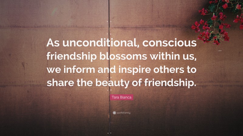 Tara Bianca Quote: “As unconditional, conscious friendship blossoms within us, we inform and inspire others to share the beauty of friendship.”