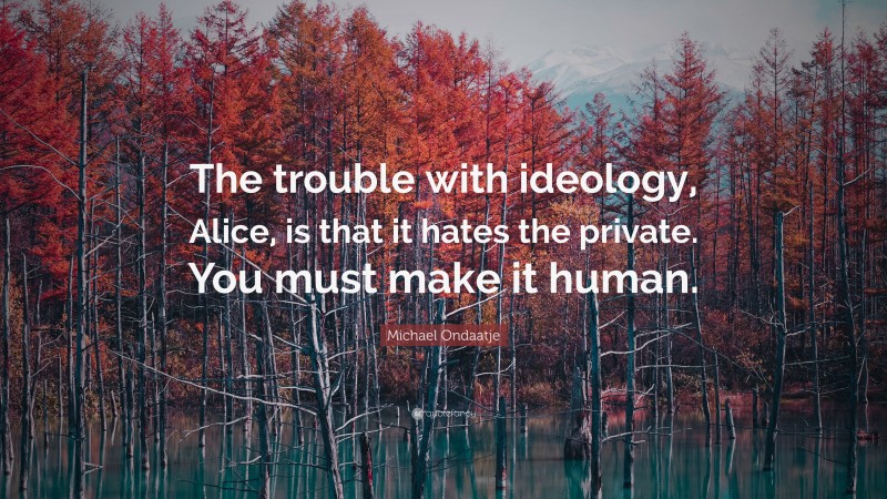 Michael Ondaatje Quote: “The trouble with ideology, Alice, is that it hates the private. You must make it human.”