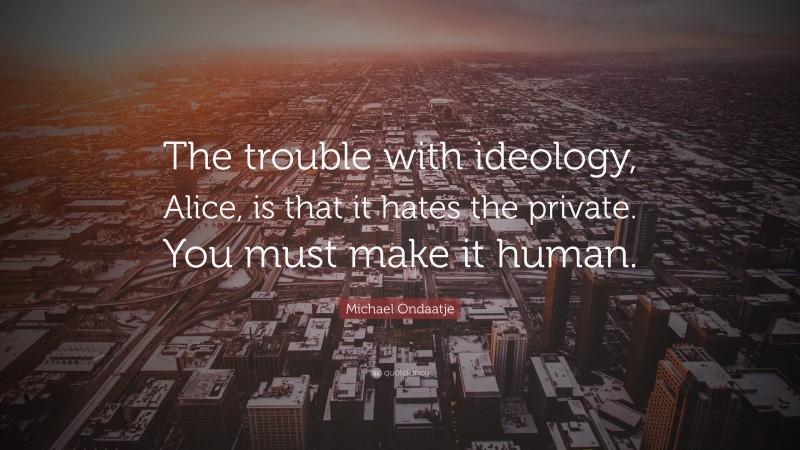 Michael Ondaatje Quote: “The trouble with ideology, Alice, is that it hates the private. You must make it human.”