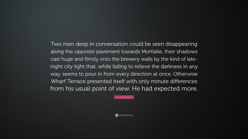 M. John Harrison Quote: “Two men deep in conversation could be seen disappearing along the opposite pavement towards Mortlake, their shadows cast huge and filmily onto the brewery walls by the kind of late-night city light that, while failing to relieve the darkness in any way, seems to pour in from every direction at once. Otherwise Wharf Terrace presented itself with only minute differences from his usual point of view. He had expected more.”