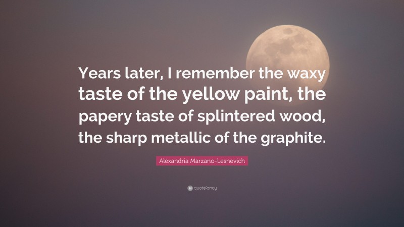 Alexandria Marzano-Lesnevich Quote: “Years later, I remember the waxy taste of the yellow paint, the papery taste of splintered wood, the sharp metallic of the graphite.”