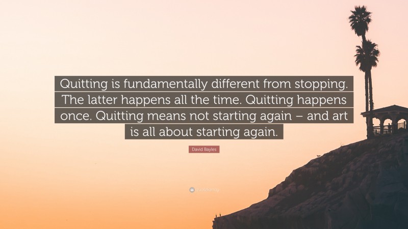David Bayles Quote: “Quitting is fundamentally different from stopping. The latter happens all the time. Quitting happens once. Quitting means not starting again – and art is all about starting again.”