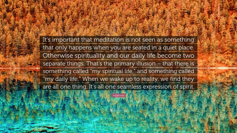 Adyashanti Quote: “It’s important that meditation is not seen as something that only happens when you are seated in a quiet place. Otherwise spirituality and our daily life become two separate things. That’s the primary illusion – that there is something called “my spiritual life,” and something called “my daily life.” When we wake up to reality, we find they are all one thing. It’s all one seamless expression of spirit.”