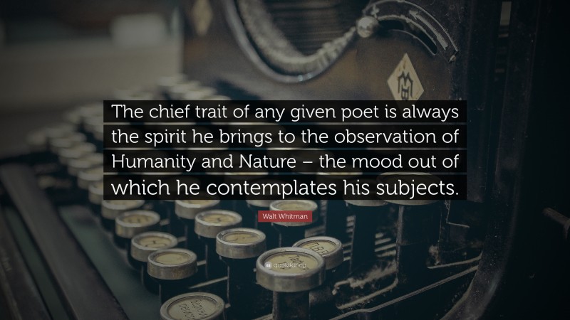 Walt Whitman Quote: “The chief trait of any given poet is always the spirit he brings to the observation of Humanity and Nature – the mood out of which he contemplates his subjects.”