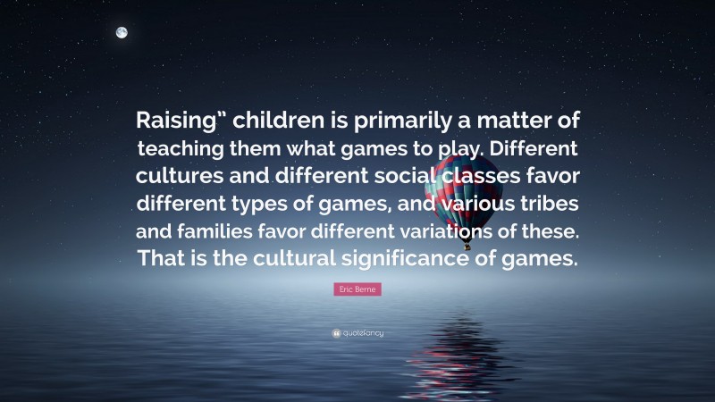 Eric Berne Quote: “Raising” children is primarily a matter of teaching them what games to play. Different cultures and different social classes favor different types of games, and various tribes and families favor different variations of these. That is the cultural significance of games.”