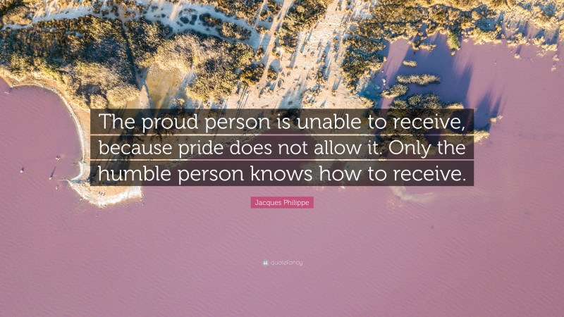 Jacques Philippe Quote: “The proud person is unable to receive, because pride does not allow it. Only the humble person knows how to receive.”