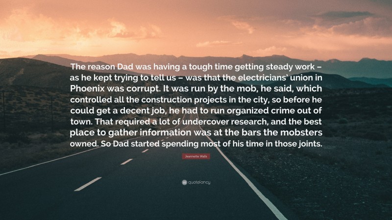 Jeannette Walls Quote: “The reason Dad was having a tough time getting steady work – as he kept trying to tell us – was that the electricians’ union in Phoenix was corrupt. It was run by the mob, he said, which controlled all the construction projects in the city, so before he could get a decent job, he had to run organized crime out of town. That required a lot of undercover research, and the best place to gather information was at the bars the mobsters owned. So Dad started spending most of his time in those joints.”