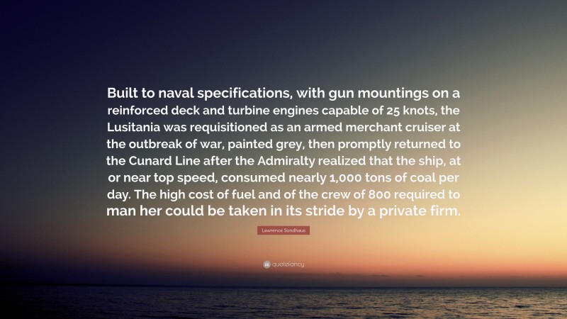 Lawrence Sondhaus Quote: “Built to naval specifications, with gun mountings on a reinforced deck and turbine engines capable of 25 knots, the Lusitania was requisitioned as an armed merchant cruiser at the outbreak of war, painted grey, then promptly returned to the Cunard Line after the Admiralty realized that the ship, at or near top speed, consumed nearly 1,000 tons of coal per day. The high cost of fuel and of the crew of 800 required to man her could be taken in its stride by a private firm.”