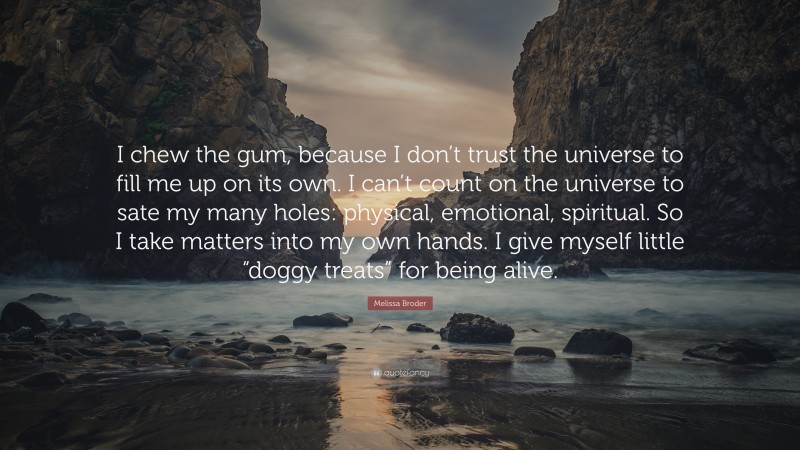 Melissa Broder Quote: “I chew the gum, because I don’t trust the universe to fill me up on its own. I can’t count on the universe to sate my many holes: physical, emotional, spiritual. So I take matters into my own hands. I give myself little “doggy treats” for being alive.”