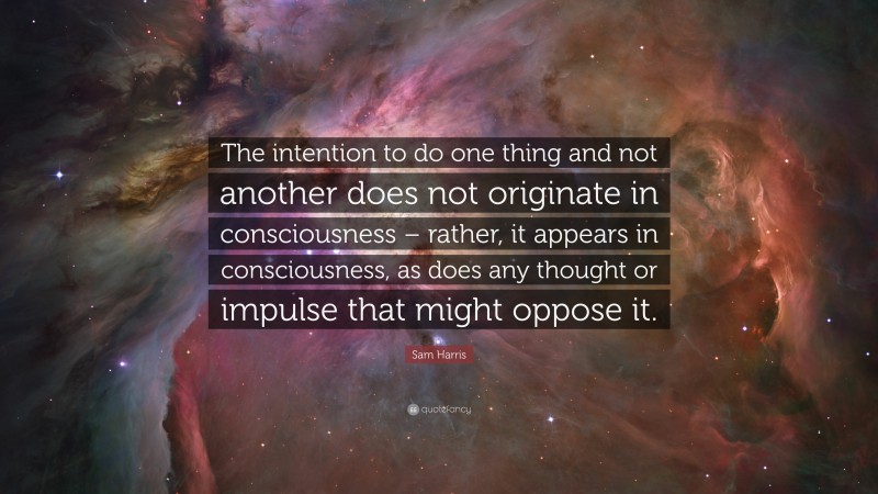 Sam Harris Quote: “The intention to do one thing and not another does not originate in consciousness – rather, it appears in consciousness, as does any thought or impulse that might oppose it.”