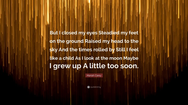 Mariah Carey Quote: “But I closed my eyes Steadied my feet on the ground Raised my head to the sky And the times rolled by Still I feel like a child As I look at the moon Maybe I grew up A little too soon.”