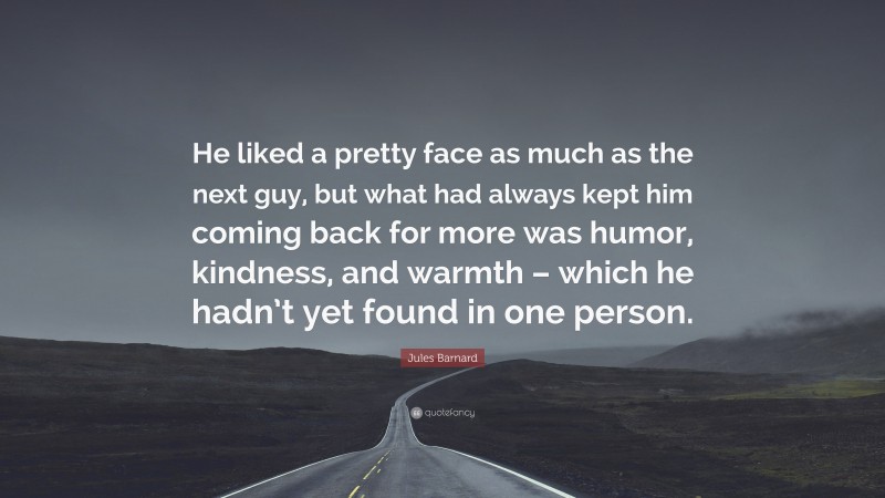 Jules Barnard Quote: “He liked a pretty face as much as the next guy, but what had always kept him coming back for more was humor, kindness, and warmth – which he hadn’t yet found in one person.”