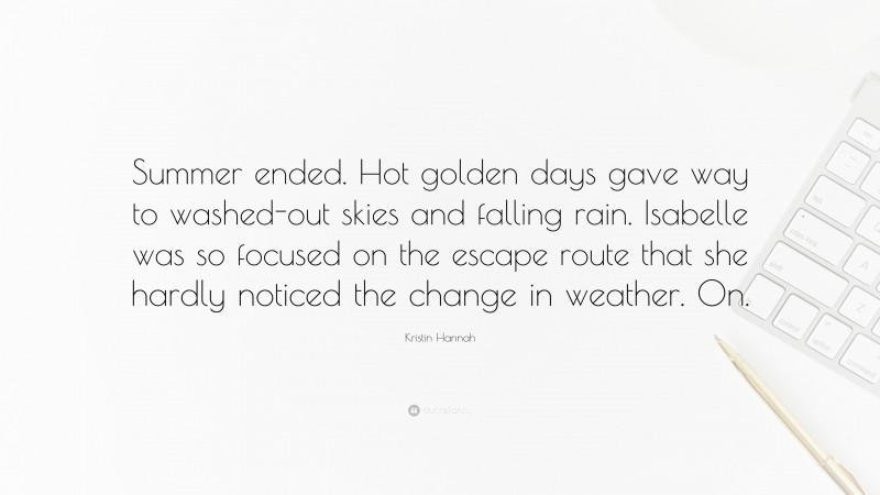 Kristin Hannah Quote: “Summer ended. Hot golden days gave way to washed-out skies and falling rain. Isabelle was so focused on the escape route that she hardly noticed the change in weather. On.”