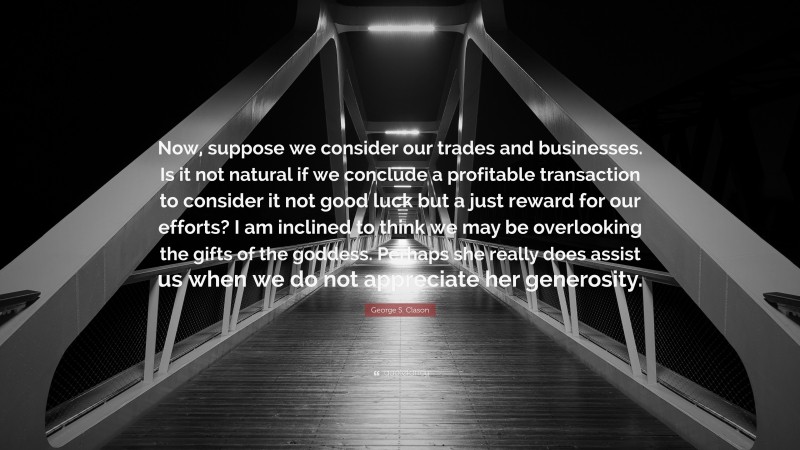 George S. Clason Quote: “Now, suppose we consider our trades and businesses. Is it not natural if we conclude a profitable transaction to consider it not good luck but a just reward for our efforts? I am inclined to think we may be overlooking the gifts of the goddess. Perhaps she really does assist us when we do not appreciate her generosity.”