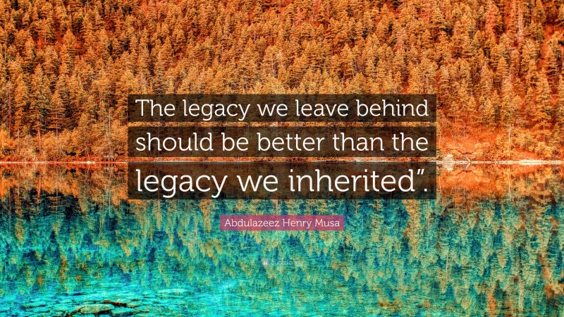 Abdulazeez Henry Musa Quote: “The legacy we leave behind should be better than the legacy we inherited”.”