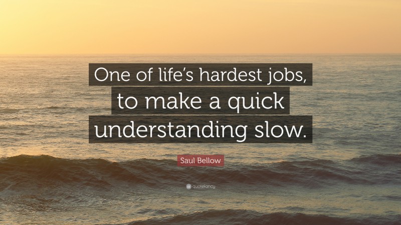 Saul Bellow Quote: “One of life’s hardest jobs, to make a quick understanding slow.”