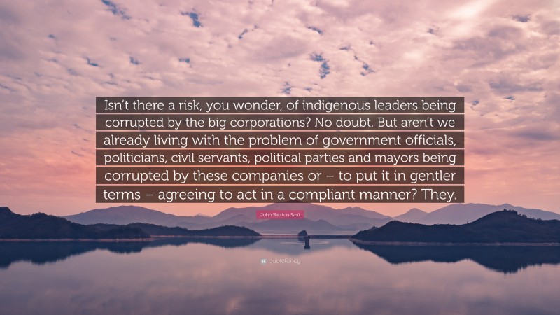 John Ralston Saul Quote: “Isn’t there a risk, you wonder, of indigenous leaders being corrupted by the big corporations? No doubt. But aren’t we already living with the problem of government officials, politicians, civil servants, political parties and mayors being corrupted by these companies or – to put it in gentler terms – agreeing to act in a compliant manner? They.”