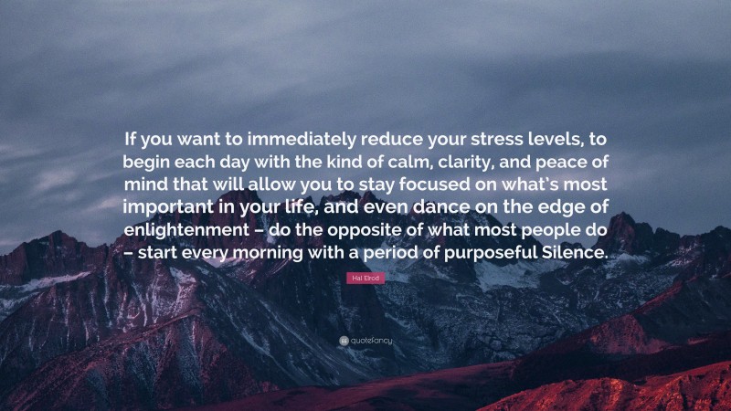 Hal Elrod Quote: “If you want to immediately reduce your stress levels, to begin each day with the kind of calm, clarity, and peace of mind that will allow you to stay focused on what’s most important in your life, and even dance on the edge of enlightenment – do the opposite of what most people do – start every morning with a period of purposeful Silence.”