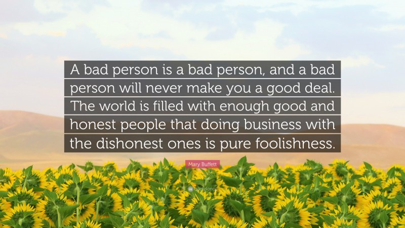 Mary Buffett Quote: “A bad person is a bad person, and a bad person will never make you a good deal. The world is filled with enough good and honest people that doing business with the dishonest ones is pure foolishness.”