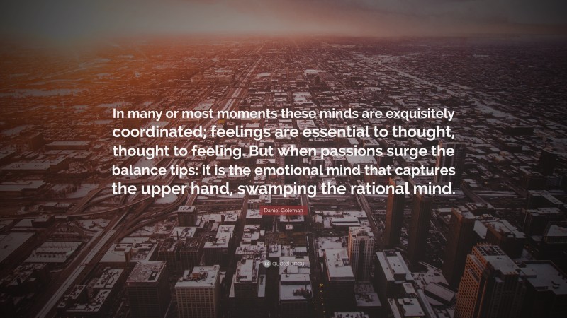 Daniel Goleman Quote: “In many or most moments these minds are exquisitely coordinated; feelings are essential to thought, thought to feeling. But when passions surge the balance tips: it is the emotional mind that captures the upper hand, swamping the rational mind.”
