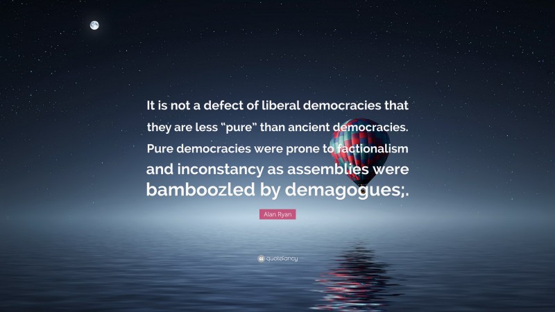 Alan Ryan Quote: “It is not a defect of liberal democracies that they are less “pure” than ancient democracies. Pure democracies were prone to factionalism and inconstancy as assemblies were bamboozled by demagogues;.”