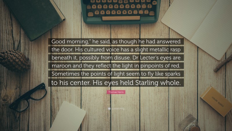 Thomas Harris Quote: “Good morning,” he said, as though he had answered the door. His cultured voice has a slight metallic rasp beneath it, possibly from disuse. Dr Lecter’s eyes are maroon and they reflect the light in pinpoints of red. Sometimes the points of light seem to fly like sparks to his center. His eyes held Starling whole.”