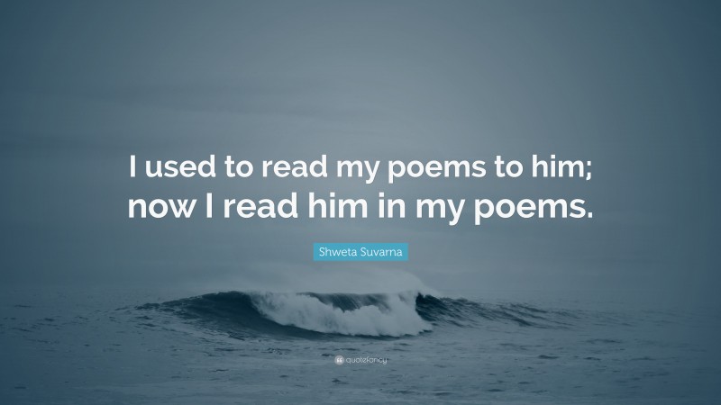 Shweta Suvarna Quote: “I used to read my poems to him; now I read him in my poems.”