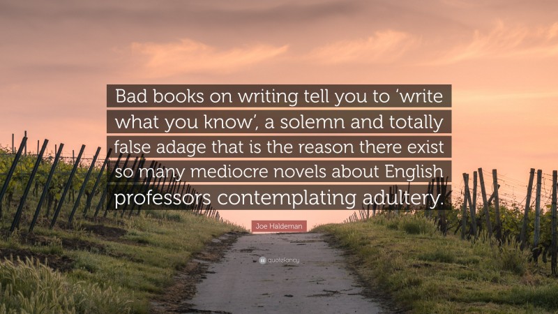 Joe Haldeman Quote: “Bad books on writing tell you to ‘write what you know’, a solemn and totally false adage that is the reason there exist so many mediocre novels about English professors contemplating adultery.”